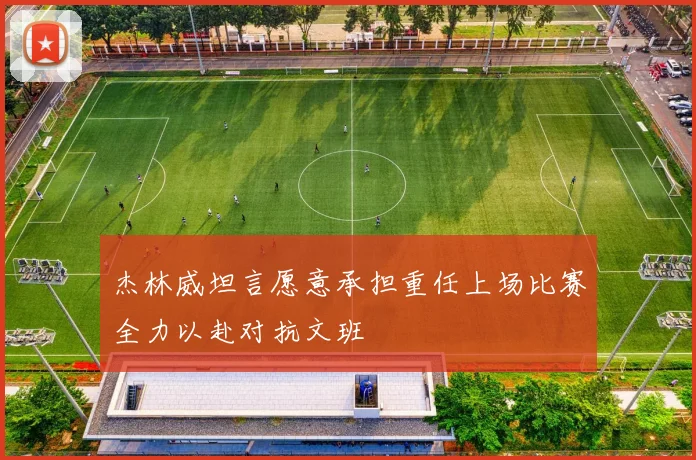 杰林威坦言愿意承担重任上场比赛全力以赴对抗文班
