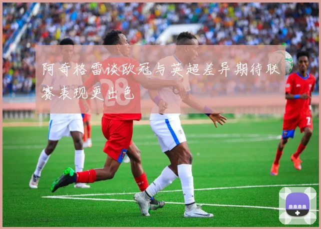 阿奇格雷谈欧冠与英超差异期待联赛表现更出色