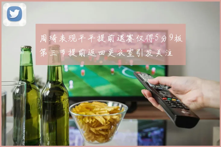 周琦表现平平提前退赛仅得5分9板第三节提前返回更衣室引发关注