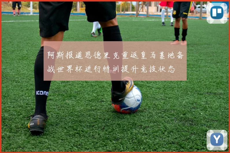 阿斯报道恩德里克重返皇马基地备战世界杯进行特训提升竞技状态