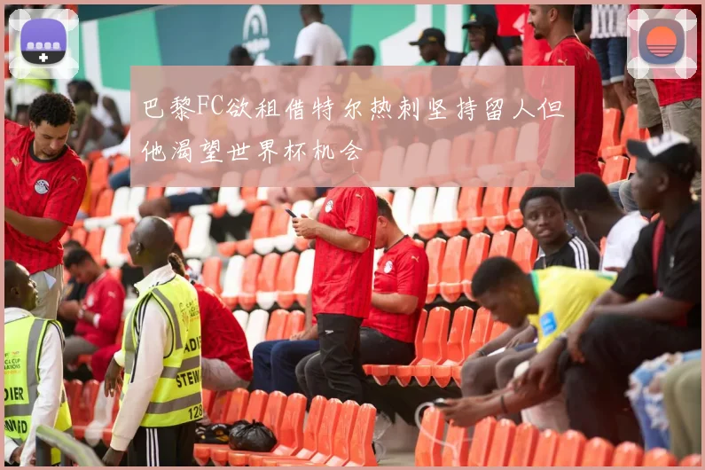 巴黎FC欲租借特尔热刺坚持留人但他渴望世界杯机会
