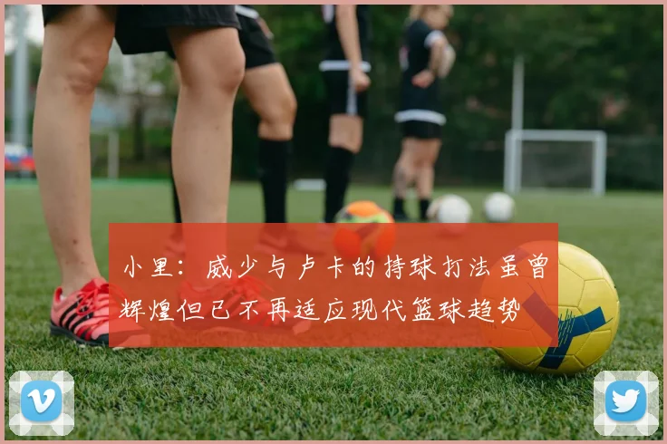 小里：威少与卢卡的持球打法虽曾辉煌但已不再适应现代篮球趋势