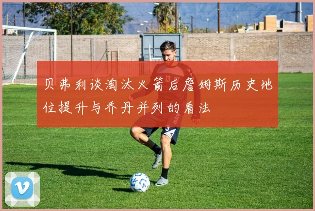 贝弗利谈淘汰火箭后詹姆斯历史地位提升与乔丹并列的看法