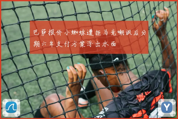 巴萨报价小蜘蛛遭拒马竞嘲讽后分期六年支付方案浮出水面