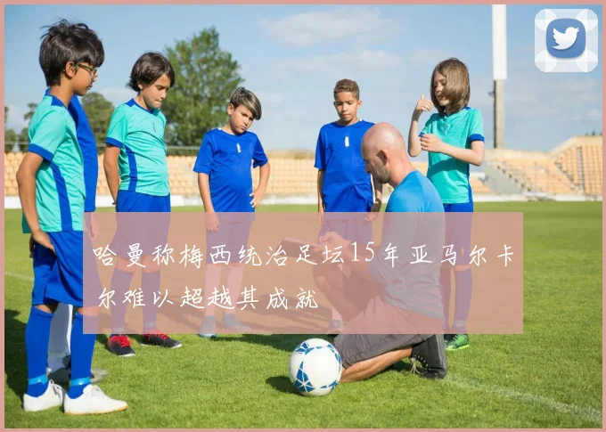 哈曼称梅西统治足坛15年亚马尔卡尔难以超越其成就