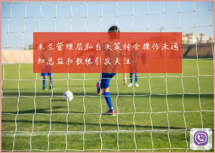 米兰管理层私自决策转会操作未通知总监和教练引发关注