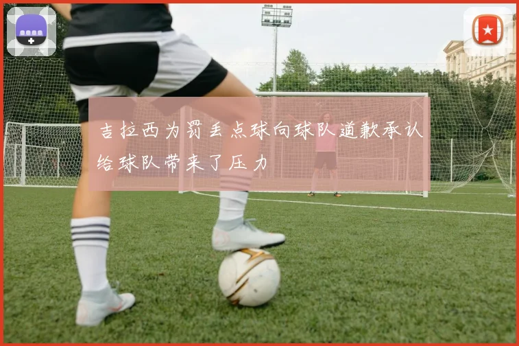 吉拉西为罚丢点球向球队道歉承认给球队带来了压力