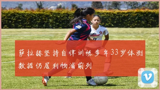 萨拉赫坚持自律训练多年33岁体测数据仍居利物浦前列