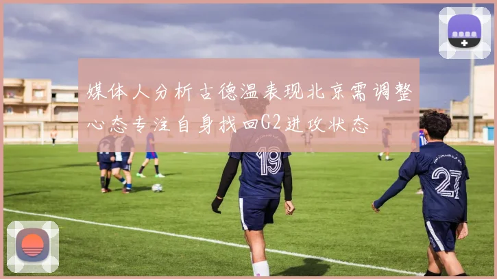 媒体人分析古德温表现北京需调整心态专注自身找回G2进攻状态