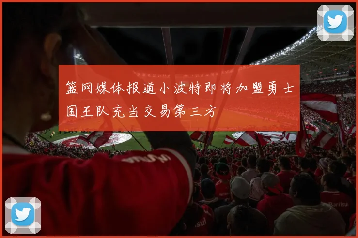篮网媒体报道小波特即将加盟勇士国王队充当交易第三方